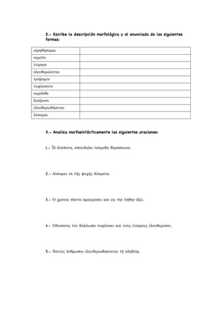 2.- Escribe la descripción morfológica y el enunciado de las siguientes
formas:
αἱρηθήσομαι
νεμεῖτε
ἐτίμησε
ἐλευθερώσεται
τρίψομεν
τυφλώσετε
νεμεῖσθε
διώξουσι
ἐλευθερωθήσεται
λύσομαι
3.- Analiza morfosintácticamente las siguientes oraciones:
1.- Ὦ δέσποτα, σπουδαῖαι ἐσόμεθα θεράπαιναι.
2.- Λύσομαι τὰ τῆς ψυχὴς δέσματα.
3.- Ὁ χρόνος πάντα ἀμαυρώσει καὶ εἰς τὴν λήθην ἄξει.
4.- Ὀδυσσεύς τὸν Κύκλωπα τυφλώσει καὶ τοὺς ἑταίρους ἐλευθερώσει.
5.- Πάντες ἄνθρωποι ἐλευθερωθήσονται τῇ ἀληθείᾳ.
 