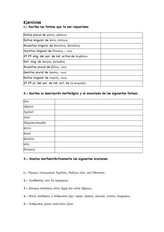 Ejercicios
1.- Escribe las formas que te son requeridas:
Dativo plural de φύσις, φύσεως
Dativo singular de ἄστυ, ἄστεως
Acusativo singular de βασιλέυς, βασιλέως
Vocativo singular de δύναμις, - εως
3ª Pª sing. del aor. de ind. activo de λαμβάνω
Dat. sing. de πατρίς, πατρίδος
Acusativo plural de βέλος, -ους
Genitivo plural de ὄρασις, -εως
Dativo singular de νομεύς, -εως
2ª Pª pl. del aor. de ind. act. de ἐγ-κωμιάζω
2.- Escribe la descripción morfológica y el enunciado de las siguientes formas:
ζῷα
ὑβρέων
Ἀχιλλεῖ
γένη
ἐθεραπευσάμεθα
πέντε
παισί
βασιλέα
μῦες
δύναμεις
3.- Analiza morfosintácticamente las siguientes oraciones:
1.- Ὅμερος ἐνεκωμίασε Ἀχιλλέα, Πηλέως υἱόν, καὶ Ὀδυσσέα.
2.- Ἀγαθoκλῆς υἱὸς ἦν κεραμέως.
3.- Δύναμις πολλάκις ἐστὶν ἀρχὴ καὶ αἰτία ὕβρεως.
4.- Πέντε αἰσθήσεις ὁ ἄνθρωπος ἔχει· ἀφήν, ὄρασιν, ἀκουήν, γεῦσιν, ὄσφρησιν.
5.- Ἄνθρωπος φύσει πολιτικὸν ζῷον.
 