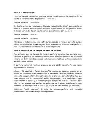Notas a la reduplicación:
1.- En los tiempos compuestos, igual que sucede con el aumento, la reduplicación no
afecta al preverbio: tema de presente: κατα-λύ-ω
tema de perfecto: κατα-λέλυ-
2.- Existe un tipo de reduplicación (llamada “reduplicación ática”) que consiste en
añadir a la primera vocal de la raíz alargada orgánicamente las dos primeras letras
de la raíz verbal. Se da con algunos verbos que comienzan por -α, -ε, -ο:
tema de presente: ἀκού-ω
tema de perfecto: ἀκ-ήκου-
Además de la reduplicación, existe otro sufijo asociado al tema de perfecto, aunque
sólo en modo indicativo: la -κ-, seguida de -α y desinencias primarias en el perfecto,
y de -ει y desinencias secundarias en el pluscuamperfecto.
Valor y traducción de los tiempos del tema de perfecto.
Para entender bien los tiempos del tema de perfecto en griego hay que tener muy
claro que el perfecto (no debemos llamarlo nunca pretérito perfecto) es un tiempo
primario (es decir, no indica pasado), y el pluscuamperfecto es un tiempo secundario
(es decir, indica pasado).
El perfecto indica “el resultado presente de una acción pasada”. Por esa razón
llevadesinencias primarias.
λέλυκα.- “He desatado”, “tengo desatado” (el proceso de desatar, sucedido en el
pasado, ha culminado en el presente con el resultado). Nuestro pretérito perfecto
compuesto recoge bastante bien este valor. En el pretérito perfecto latino (hay que
tener cuidado con la comparación) están amalgamados, tanto morfológica como
nocionalmente, el aoristo y el perfecto griegos. Scripsi: “he escrito” / “escribí”. Este
valor es tan acusado que existen perfectos que se traducen directamente como
presentes (el más importante es οἶδα.- “yo sé”; cf. en latín memini: “yo recuerdo”).
ἐλέλυκειν.- “Había desatado”. El valor del pluscuamperfecto está recogido
perfectamente en nuestro tiempo correspondiente.
 
