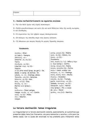 3.- Analiza morfosintácticamente las siguientes oraciones:
1.- Tὴν τῶν θεῶν ὀργὴν ταῖς εὐχαῖς πεπαύκαμεν.
2.- Πολλὰ κεκινδυνεύκαμεν καὶ κατὰ γῆν καὶ κατὰ θάλατταν ὑπὲρ τῆς κοινῆς σωτηρίας
τε καὶ ἐλευθερίας.
3.- Οἱ στρατιῶται τὰς τῶν ἐχθρῶν κώμας ἐπεπυρεύκεισαν.
4.- Oἱ πολέμιοι τὰς σπονδὰς παρὰ τοὺς ὄρκους λελύκασι.
5.- Ἐξ ἀθανάτου μὲν πατρὸς θνητῆς δε μητρὸς Ἡρακλῆς ἐπεφύκει.
Vocabulario
ἀγαπάω.- Amar.
ἀεί (adv.).- Siempre.
ἀθανατος, -ον.-
Inmortal. γῆ, γῆς (ἡ).-
Tierra.
ἐλευθερία, -ας (ἡ).-
Libertad. εὐχή, -ῆς (ἡ).-
Súplica.
ἐκ (ἐξ ante vocal) (prep. de gen.).- De,
desde. ἐν (prep. de dativo).- En.
ἐχθρóς, -ά, -όν.- Enemigo, odioso.
Ἡρακλῆς, -οῦς (ὁ).- Heracles.
θάλαττα, -ῆς (ἡ).- Mar.
θεός, -οῦ (ὁ).- Dios.
θνητóς, -ή, -όν.-
Mortal κατὰ (prep.).-
Por.
κινδυνεύω.- Pasar peligos,
riesgos. κοινóς, -ή, -όν.- Común.
κώμη, -ης (ἡ).- Aldea.
λύω.- Desatar,
romper.
μητήρ, μητρός (ἡ).- Madre.
ὀργή, -ῆς (ἡ).- Cólera, ira.
ὄρκος, -ου (ὁ).-
Juramento.
παῖς, παιδός (ὁ / ἡ).- Niño-a, hijo-
a. παρὰ (prep.).- Contra.
πατήρ, πατρὸς (ὁ).- Padre.
πατρίς, πατρίδος (ἡ).- Patria.
παύω.- Cesar, acabar con.
πολέμιος, -α, -ον.- Enemigo.
πολύς, πολλή, πολύ.- Mucho.
πυρεύω.- Incendiar.
σπονδή, -ῆς (ἡ).- Tratado,
pacto. στρατιώτης, -ου (ὁ).-
Soldado. σωτηρία, -ας (ἡ).-
Salvación. τιμάω.- Honrar.
ὑπὲρ (prep.).- Por, a causa
de. φύω.- Nacer.
ψεῦδος, -ους (τό).- Mentira.
La tercera declinación: temas irregulares
La irregularidad en la tercera declinación consiste, esencialmente, en sustantivos que
presentan doble tema (con frecuencia, uno para nominativo y vocativo, y otro para los
demás casos). Con la ayuda del enunciado no hay problema para interpretar estas
ἐτίμησα
 