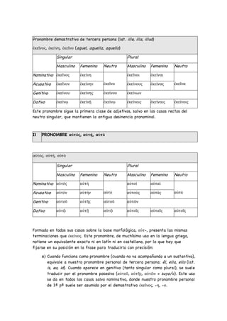 Pronombre demostrativo de tercera persona (lat. ille, illa, illud)
ἐκεῖνος, ἐκείνη, ἐκεῖνο (aquel, aquella, aquello)
Singular Plural
Masculino Femenino Neutro Masculino Femenino Neutro
Nominativo ἐκεῖνος ἐκείνη
ἐκεῖνο
ἐκεῖνοι ἐκείναι
ἐκεῖνα
Acusativo ἐκεῖνον ἐκείνην ἐκείνους ἐκείνας
Genitivo ἐκείνου ἐκείνης ἐκείνου ἐκείνων
Dativo ἐκείνῳ ἐκείνῇ ἐκείνῳ ἐκείνοις ἐκείναις ἐκείνοις
Este pronombre sigue la primera clase de adjetivos, salvo en los casos rectos del
neutro singular, que mantienen la antigua desinencia pronominal.
IΙ PRONOMBRE αὐτός, αὐτή, αὐτό
αὐτός, αὐτή, αὐτό
Singular Plural
Masculino Femenino Neutro Masculino Femenino Neutro
Nominativo αὐτός αὐτή
αὐτό
αὐτοί αὐταί
αὐτά
Acusativo αὐτόν αὐτήν αὐτούς αὐτάς
Genitivo αὐτοῦ αὐτῆς αὐτοῦ αὐτῶν
Dativo αὐτῷ αὐτῇ αὐτῷ αὐτοῖς αὐταῖς αὐτοῖς
Formado en todos sus casos sobre la base morfológica, αὐτ-, presenta las mismas
terminaciones que ἐκείνος. Este pronombre, de muchísimo uso en la lengua griega,
notiene un equivalente exacto ni en latín ni en castellano, por lo que hay que
fijarse en su posición en la frase para traducirlo con precisión:
a) Cuando funciona como pronombre (cuando no va acompañando a un sustantivo),
equivale a nuestro pronombre personal de tercera persona: él, ella, ello (lat.
is, ea, id). Cuando aparece en genitivo (tanto singular como plural), se suele
traducir por el pronombre posesivo (αὐτοῦ, αὐτῆς, αὐτῶν = suyo/α). Este uso
se da en todos los casos salvo nominativo, donde nuestro pronombre personal
de 3ª pª suele ser asumido por el demostrativo ἐκεῖνος, -η, -ο.
 