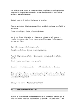 Los pronombres personales se utilizan en nominativo sólo con intención enfática o
para marcar claramente una oposición, porque el verbo ya marca por sí sólo el
accidente gramatical persona.
Ἐγὼ μὲν λέγω, σὺ δὲ ἀκούεις.- Yo hablo y tú escuchas.
Para darle un mayor énfasis, se puede utilizar también la partícula –γε, añadida al
pronombre.
Ἔγωγε ταῦτα ἔλεγον.- Yo, por mi parte, decía eso.
Las formas tónicas del singular se utilizan en el principio de la frase o para
resaltar el pronombre. Las formas átonas son enclíticas, y por tanto, no pueden
empezar una frase.
Ἐμοὶ οὐδὲν διαφέρει.- A mí no me importa.
Φωνὴ ἀεί μοι βουλεύει.- Una voz me aconseja siempre.
A partir del pronombre reflexivo y del pronombre αὐτός, se creó un reflexivo
directo
ἑαυτόν y, posteriormente, una serie completa:
ἐμαυτόν.- A mí mismo. σεαυτόν.- A ti mismo. ἑαυτόν.- A él mismo.
Estos pronombres reflexivos se emplean cuando el complemento se refiere al sujeto
de la frase. Por lo tanto, no tienen nominativo, porque nunca pueden ser sujeto de
un verbo en forma personal.
Οὔκ γιγνώσκει σεατόν No se conoce a sí mismo.
IV LOS PRONOMBRES POSESIVOS
A partir de los pronombres personales se crearon los pronombres posesivos que, a
pesar del nombre con el que los designamos (pronombres), funcionan siempre como
 