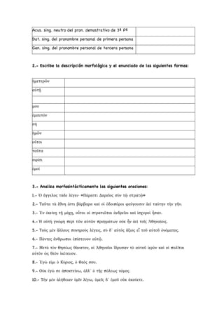 Acus. sing. neutro del pron. demostrativo de 3ª Pª
Dat. sing. del pronombre personal de primera persona
Gen. sing. del pronombre personal de tercera persona
2.- Escribe la descripción morfológica y el enunciado de las siguientes formas:
3.- Analiza morfosintácticamente las siguientes oraciones:
1.- Ὁ ἄγγελος τάδε λέγει· «Πάρεστι Δαρεῖος σὺν τῷ στρατῷ»
2.- Ταῦτα τὰ ἔθνη ἐστι βάρβαρα καὶ οἱ ὁδοιπόροι φεύγουσιν ἀεὶ ταύτην τὴν γῆν.
3.- Ἐν ἐκείνῃ τῇ μάχῃ, οὗτοι οἱ στρατιῶται ἀνδρεῖοι καὶ ἰσχυροὶ ἦσαν.
4.-῾Η αὐτὴ γνώμη περὶ τῶν αὐτῶν πραγμάτων οὐκ ἦν ἀεὶ τοῖς Ἀθηναίοις.
5.- Τοὺς μὲν ἄλλους πονηροὺς λέγεις, σὺ δ᾿ αὐτὸς ἄξιος εἶ τοῦ αὐτοῦ ὀνόματος.
6.- Πάντες ἄνθρωποι ἐπίστευον αὐτῷ.
7.- Μετὰ τὸν Θησέως θάνατον, οἱ Ἀθηναῖοι ἵδρυσαν τὸ αὐτοῦ ἱερὸν καὶ οἱ πολῖται
αὐτὸν ὡς θεὸν ἱκέτευον.
8.- Ἐγὼ εἰμι ὁ Κύριος, ὁ Θεός σου.
9.- Οὐκ ἐγὼ σε ἀποκτείνω, ἀλλ᾿ ὁ τῆς πόλεως νόμος.
10.- Τὴν μὲν ἀλήθειαν ὑμῖν λέγω, ὑμεῖς δ᾿ ἐμοῦ οὐκ ἀκούετε.
ἡμετερῶν
αὐτῇ
μου
ἑμαυτόν
σή
ἡμῶν
οὕτοι
ταῦτα
σφίσι
ἐμοί
 