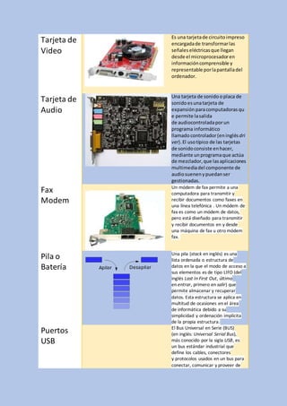 Tarjeta de
Video
Es una tarjetade circuitoimpreso
encargadade transformarlas
señales eléctricasque llegan
desde el microprocesadoren
informacióncomprensible y
representable porlapantalladel
ordenador.
Tarjeta de
Audio
Una tarjeta de sonido oplaca de
sonidoesunatarjeta de
expansión paracomputadoras qu
e permite lasalida
de audiocontroladaporun
programa informático
llamadocontrolador(eninglésdri
ver).El usotípico de las tarjetas
de sonidoconsiste enhacer,
mediante unprogramaque actúa
de mezclador,que lasaplicaciones
multimediadel componente de
audiosuenenypuedanser
gestionadas.
Fax
Modem
Un módem de fax permite a una
computadora para transmitir y
recibir documentos como faxes en
una línea telefónica . Un módem de
fax es como un módem de datos,
pero está diseñado para transmitir
y recibir documentos en y desde
una máquina de fax u otro módem
fax.
Pila o
Batería
Una pila (stack en inglés) es una
lista ordenada o estructura de
datos en la que el modo de acceso a
sus elementos es de tipo LIFO (del
inglés Last In First Out, último
en entrar, primero en salir) que
permite almacenar y recuperar
datos. Esta estructura se aplica en
multitud de ocasiones en el área
de informática debido a su
simplicidad y ordenación implícita
de la propia estructura.
Puertos
USB
El Bus Universal en Serie (BUS)
(en inglés: Universal Serial Bus),
más conocido por la sigla USB, es
un bus estándar industrial que
define los cables, conectores
y protocolos usados en un bus para
conectar, comunicar y proveer de
 