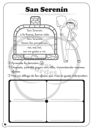 6
San Serenín
Aprende la canción.
Después, podréis jugar con ella, inventando nuevos
oficios.
Haz un dibujo de los oficios que más te guste interpretar.
San Serenín
a la buena, buena vida
San Serenín
hacen las panaderas,
así, así, así,
así me gusta a mí.
 