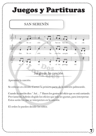 Juegos y Partituras
SAN SERENÍN
Aprenden la canción.
Se colocan en círculo. Cantan la primera parte de la canción palmeando.
Cuando la canción dice: “ Así… !” Hacen los gestos del oficio que se está cantando.
Previamente, habrán elegido los oficios que más les gustan, para interpretar.
Estos serán los que se interpreten en la canción.
El orden lo pueden decidir los niños.
2
4
Juego de la canción
vi
San Se re
San Se re
nín
nín ha
da
A la bue na bue na
car pin te ros A
cen los
a a
sí sí A sí me mí.
gus taa
sí
7
-
-
- - - - -
- - - - -
- - - -
 