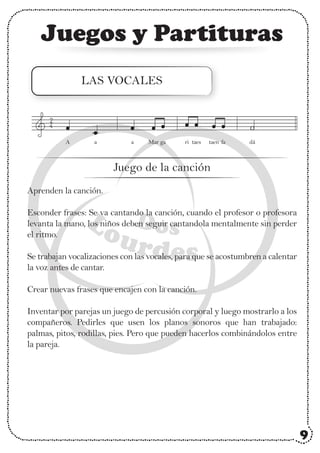 Juegos y Partituras
LAS VOCALES
Aprenden la canción.
Esconder frases: Se va cantando la canción, cuando el profesor o profesora
levanta la mano, los niños deben seguir cantandola mentalmente sin perder
el ritmo.
Se trabajan vocalizaciones con las vocales, para que se acostumbren a calentar
la voz antes de cantar.
Crear nuevas frases que encajen con la canción.
Inventar por parejas un juego de percusión corporal y luego mostrarlo a los
compañeros. Pedirles que usen los planos sonoros que han trabajado:
palmas, pitos, rodillas, pies. Pero que pueden hacerlos combinándolos entre
la pareja.
2
4
Juego de la canción
dá
A a a Mar ga ri taes taen fa
9
 