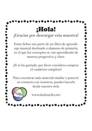 ¡Hola!
¡Gracias por descargar esta muestra!
Estas fichas son parte de un libro de aprendi-
zaje musical destinado a alumnos de primaria,
en el que los conceptos se van aprendiendo de
manera progresiva y clara.
¡Si te ha gustado, por favor considera comprar
el cuaderno completo!
Para encontrar más material similar o ponerte
en contacto con nosotros, puedes hacerlo
desde nuestra web:
www.doslourdes.net
Lourdes
Dos
 