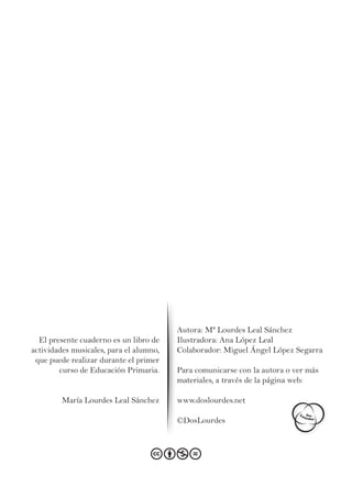El presente cuaderno es un libro de
actividades musicales, para el alumno,
que puede realizar durante el primer
curso de Educación Primaria.
María Lourdes Leal Sánchez
Autora: Mª Lourdes Leal Sánchez
Ilustradora: Ana López Leal
Colaborador: Miguel Ángel López Segarra
Para comunicarse con la autora o ver más
materiales, a través de la página web:
www.doslourdes.net
©DosLourdes
 