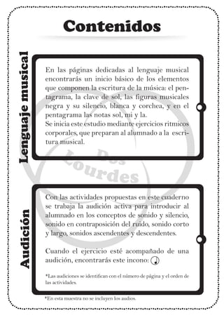Contenidos
En las páginas dedicadas al lenguaje musical
encontrarás un inicio básico de los elementos
que componen la escritura de la música: el pen-
tagrama, la clave de sol, las figuras musicales
negra y su silencio, blanca y corchea, y en el
pentagrama las notas sol, mi y la.
Se inicia este estudio mediante ejercicios ritmicos
corporales, que preparan al alumnado a la escri-
tura musical.
Con las actividades propuestas en este cuaderno
se trabaja la audición activa para introducir al
alumnado en los conceptos de sonido y silencio,
sonido en contraposición del ruido, sonido corto
y largo, sonidos ascendentes y descendentes.
Cuando el ejercicio esté acompañado de una
audición, encontrarás este incono:
*Las audiciones se identifican con el número de página y el orden de
las actividades.
*En esta muestra no se incluyen los audios.
 