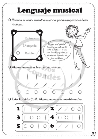 Lenguaje musical
Vamos a usar nuestro cuerpo para empezar a leer
ritmos.
Ahora vamos a leer estos ritmos.
Esto ha sido fácil. Ahora vamos a combinarlos.
Palmas
Chasquidos
Rodillas
Si ves un “palote”
tocas una palma. Si
está tumbado, tocas
con los chasquidos, y
si ves un círculo, en
tus rodillas.
1
3
5
2
4
6
1
 