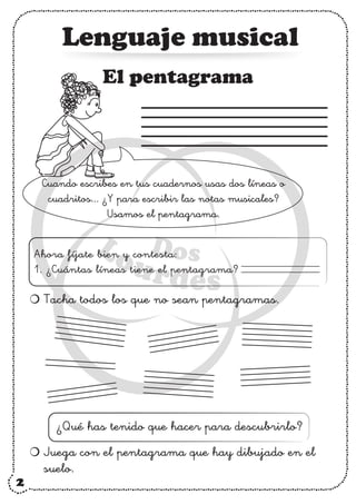 2
Lenguaje musical
Tacha todos los que no sean pentagramas.
Juega con el pentagrama que hay dibujado en el
suelo.
¿Qué has tenido que hacer para descubrirlo?
El pentagrama
Ahora fíjate bien y contesta:
1. ¿Cuántas líneas tiene el pentagrama?
Cuando escribes en tus cuadernos usas dos líneas o
cuadritos... ¿Y para escribir las notas musicales?
Usamos el pentagrama.
 
