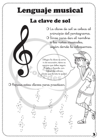 Lenguaje musical
Dibujar la clave es como
ir de excursión, tiene su
camino que debes seguir.
Prueba a hacerla, con
diferentes colores.
¡Verás que bonita te queda!
La clave de sol
La clave de sol se coloca al
principio del pentagrama.
Sirve para dar el nombre
a las notas musicales,
según donde la coloquemos.
Repasa estas claves para practicar.
3
 