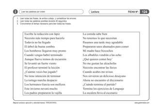 i

Leer las palabras por orden

Lectura

FICHA Nº:

124

1.	 Leer todas las frases, de arriba a abajo, y contabilizar los errores.
2.	 Leer todas las palabras posibles durante 45 segundos.
3.	 Cronometrar el tiempo necesario para leer todas las frases.

Escribe la redacción con lápiz
Necesito más tiempo para hacerlo
Todavía no ha llegado
El árbol da buena sombra
Los bomberos llegaron muy pronto
Cuando vengas habré terminado
Aunque llueva iremos de excursión
Se levantó un fuerte viento
El profesor terminó la lección
¿Cuántas veces has jugado?
No tiene intención de terminar
La tortuga marcha despacio
Los hermanos García son mellizos
Este invierno nevará mucho
Los padres prepararon la vajilla
Mejorar la lectura: ejecución y velocidad lectora. TERCER NIVEL

La comida sabe bien
No tenemos lo que necesitan
Pasamos una tarde muy agradable
Prepararon unos ahumados para comer
Mi madre hace bizcochos
Los albañiles vendrán a las ocho
¿Qué quieres comer hoy’
No me gustan las alcachofas
Necesito encontrar las llaves
Cuando acabes me avisas
Nos sirvieron un delicioso desayuno
Ahora no encuentro el diccionario
¿Cuándo termina el partido?
Termina los ejercicios de Lenguaje
La escalera lleva al escenario
www.gesfomedia.com

 