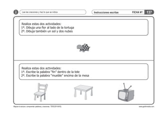 i

Lee las oraciones y haz lo que se indica

Instrucciones escritas

FICHA Nº:

137

Realiza estas dos actividades:
1º. Dibuja una flor al lado de la tortuga
2º. Dibuja también un sol y dos nubes

Realiza estas dos actividades:
1º. Escribe la palabra “fin” dentro de la tele
2º. Escribe la palabra “mueble” encima de la mesa

Mejorar la lectura: comprender palabras y oraciones. TERCER NIVEL

www.gesfomedia.com

 