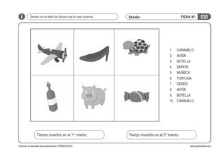 i

Señala con el dedo los dibujos que te vaya diciendo

FICHA Nº:

Señalar

1.

CARAMELO

2.

AVIÓN

3.

BOTELLA

4.

ZAPATO

5.

MUÑECA

6.

TORTUGA

7.

CERDO

8.

AVIÓN

9.

030

BOTELLA

10. CARAMELO

Tiempo invertido en el 1er intento:
Estimular la velocidad de procesamiento. PRIMER NIVEL

Tiempo invertido en el 2º intento:
www.gesfomedia.com

 