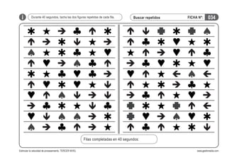 i

Durante 40 segundos, tacha las dos figuras repetidas de cada fila.

Buscar repetidos

FICHA Nº:

034

Filas completadas en 40 segundos:
Estimular la velocidad de procesamiento. TERCER NIVEL

www.gesfomedia.com

 