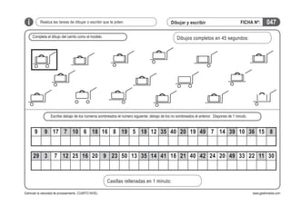 i

Realiza las tareas de dibujar o escribir que te piden.

Dibujar y escribir

Completa el dibujo del carrito como el modelo.

FICHA Nº:

047

Dibujos completos en 45 segundos:

Escribe debajo de los números sombreados el número siguiente; debajo de los no sombreados el anterior. Dispones de 1 minuto.

9

9 17 7 10 6 18 16 8 19 5 18 12 35 40 20 19 49 7 14 39 10 36 15 8

29 3

7 12 25 16 20 9 23 50 13 35 14 41 18 21 40 42 24 20 49 33 22 11 30

Casillas rellenadas en 1 minuto:
Estimular la velocidad de procesamiento. CUARTO NIVEL

www.gesfomedia.com

 