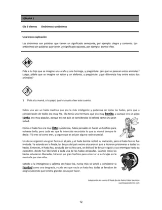 SEMANA 1
Día 5 Viernes Sinónimos y antónimos
Una breve explicación
Los sinónimos son palabras que tienen un significado semejante, por ejemplo: alegre y contento. Los
antónimos son palabras que tienen un significado opuesto, por ejemplo: bonito y feo.
Pide a tu hijo que se imagine una araña y una hormiga, y pregúntale: ¿en qué se parecen estos animales?
Luego, pídele que se imagine un ratón y un elefante, y pregúntale: ¿qué diferencia hay entre estos dos
animales?
1 Pide a tu mamá, o tu papá, que te ayude a leer este cuento.
Había una vez un hada madrina que era la más inteligente y poderosa de todas las hadas, pero que a
consideración de todos era muy fea. Ella tenía una hermana que era muy bonita, y aunque era un poco
tonta, era muy popular, porque en ese país se consideraba la belleza como una gran
virtud.
Como el hada fea era muy lista y poderosa, había pensado en hacer un hechizo para
volverse bella; pero cada vez que lo intentaba recordaba lo que su mamá siempre le
decía: -Tú eres tal como eres, y seguro que es así por alguna razón especial.
Un día se organizó una gran fiesta en el país, y el hada bonita recibió su invitación, pero el hada fea no fue
invitada. Ya estando en la fiesta, las brujas del país vecino atacaron el país e hicieron prisioneras a todas las
hadas. Entonces, el hada fea, ayudada por su fea cara, se disfrazó de bruja y siguió a sus enemigas hasta su
escondite, donde fue liberando a cada una de las hadas atrapadas. Cuando todas las
hadas estuvieron liberadas, hicieron un gran hechizo para encerrar a las brujas en la
montaña por cien años.
Debido a la inteligencia y valentía del hada fea, nunca más se volvió a considerar la
fealdad como una desgracia, y cada vez que nacía un hada fea, todas se llenaban de
alegría sabiendo que tendría grandes cosas por hacer.
Adaptación del cuento El hada fea de Pedro Pablo Sacristán
cuentosparadormir.com
12
 