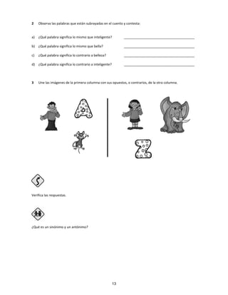 2 Observa las palabras que están subrayadas en el cuento y contesta:
a) ¿Qué palabra significa lo mismo que inteligente? ______________________________________
b) ¿Qué palabra significa lo mismo que bella? ______________________________________
c) ¿Qué palabra significa lo contrario a belleza? ______________________________________
d) ¿Qué palabra significa lo contrario a inteligente? ______________________________________
3 Une las imágenes de la primera columna con sus opuestos, o contrarios, de la otra columna.
Verifica las respuestas.
Paso 4
¿Qué es un sinónimo y un antónimo?
13
 