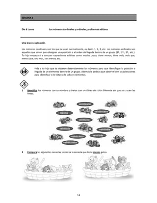 SEMANA 2
Día 6 Lunes Los números cardinales y ordinales, problemas aditivos
Una breve explicación
Los números cardinales son los que se usan normalmente, es decir, 1, 2, 3, etc. Los números ordinales son
aquellos que sirven para designar una posición o el orden de llegada dentro de un grupo (1º., 2º., 3º., etc.).
Tu hijo empezará a conocer expresiones aditivas como mucho, poco, tiene menos, tiene más, más que,
menos que, uno más, tres menos, etc.
Pide a tu hijo que te observe detenidamente los números para que identifique la posición o
llegada de un elemento dentro de un grupo. Además le pedirás que observe bien las colecciones
para identificar si le faltan o le sobran elementos.
1 Identifica los números con su nombre y únelos con una línea de color diferente sin que se crucen las
líneas.
2 Compara las siguientes canastas y colorea la canasta que tiene menos gatos.
14
 