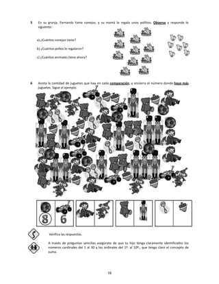 5 En su granja, Fernanda tiene conejos, y su mamá le regala unos pollitos. Observa y responde lo
siguiente:
a) ¿Cuántos conejos tiene?
b) ¿Cuántos pollos le regalaron?
c) ¿Cuántos animales tiene ahora?
6 Anota la cantidad de juguetes que hay en cada comparación, y encierra el número donde haya más
juguetes. Sigue el ejemplo.
Verifica las respuestas.
A través de preguntas sencillas asegúrate de que tu hijo tenga claramente identificados los
números cardinales del 1 al 30 y los ordinales del 1º. al 10º., que tenga claro el concepto de
suma.
16
 