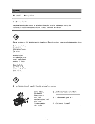 SEMANA 2
Día 7 Martes Rimas y coplas
Una breve explicación
La rima es la igualdad de sonido en la terminación de dos palabras. Por ejemplo, bella y ella.
Una copla es un tipo de poema que a veces se utiliza como letra de canción.
Canta, junto con tu hijo, la siguiente copla para dormir. Cuanto terminen, hazle notar las palabras que riman.
Duérmete, mi niño,
duérmete ya,
porque viene el coco
y te llevará.
Este niño lindo,
que nación de noche,
quiere que lo lleven
a pasear en coche.
Esta niña linda,
que nació de día,
quiere que la lleven
a ver a su tía.
1 Lee la siguiente copla popular. Después, contesta las preguntas.
-Vamos al baile,
dijo un fraile.
-No tengo ganas,
dijo la rana.
-Invitaremos a don León,
dijo el ratón.
-Pero es muy lejos,
dijo el conejo.
a) ¿En dónde crees que será el baile?
_______________________________
b) ¿Quién no tiene ganas de ir?
_______________________________
c) ¿Qué piensa el conejo?
_______________________________
17
 