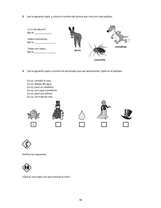 2 Lee la siguiente copla y coloca el nombre del animal que rima con cada palabra.
-¿Y si me aburro?
dijo el _____________.
-Habrá muchachas,
dijo la ________________.
-Todas son viejas,
dijo la ________________.
3 Lee la siguiente copla y numera los personajes que van apareciendo. Fíjate en el ejemplo.
Cu-cú, cantaba la rana.
Cu-cú, debajo del agua.
Cu-cú, pasó un caballero,
Cu-cú, con capa y sombrero.
Cu-cú, pasó una señora,
Cu-cú, con traje de cola.
Verifica las respuestas.
Paso 4
¿Qué es una copla y en qué consiste la rima?
comadreja
cucaracha
burro
1
18
 