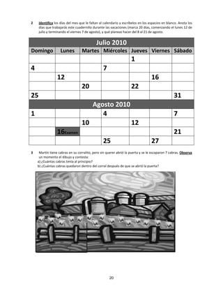 2 Identifica los días del mes que le faltan al calendario y escríbelos en los espacios en blanco. Anota los
días que trabajarás este cuadernillo durante las vacaciones (marca 20 días, comenzando el lunes 12 de
julio y terminando el viernes 7 de agosto), y qué planeas hacer del 8 al 21 de agosto.
3 Martín tiene cabras en su corralito, pero sin querer abrió la puerta y se le escaparon 7 cabras. Observa
un momento el dibujo y contesta:
a) ¿Cuántas cabras tenía al principio?
b) ¿Cuántas cabras quedaron dentro del corral después de que se abrió la puerta?
Julio 2010
Domingo Lunes Martes Miércoles Jueves Viernes Sábado
1
4 7
12 16
20 22
25 31
Agosto 2010
1 4 7
10 12
16Examen 21
25 27
20
 
