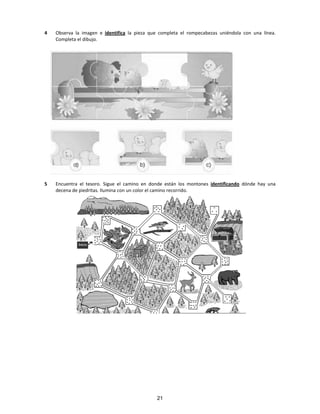 4 Observa la imagen e identifica la pieza que completa el rompecabezas uniéndola con una línea.
Completa el dibujo.
5 Encuentra el tesoro. Sigue el camino en donde están los montones identificando dónde hay una
decena de piedritas. Ilumina con un color el camino recorrido.
21
 