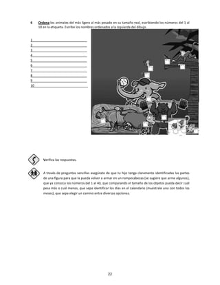 6 Ordena los animales del más ligero al más pesado en su tamaño real, escribiendo los números del 1 al
10 en la etiqueta. Escribe los nombres ordenados a la izquierda del dibujo.
1 ______________________________
2 ______________________________
3 ______________________________
4 ______________________________
5 ______________________________
6 ______________________________
7 ______________________________
8 ______________________________
9 ______________________________
10______________________________
Verifica las respuestas.
A través de preguntas sencillas asegúrate de que tu hijo tenga claramente identificadas las partes
de una figura para que la pueda volver a armar en un rompecabezas (se sugiere que arme algunos),
que ya conozca los números del 1 al 40, que comparando el tamaño de los objetos pueda decir cuál
pesa más o cuál menos, que sepa identificar los días en el calendario (muéstrale uno con todos los
meses), que sepa elegir un camino entre diversas opciones.
22
 