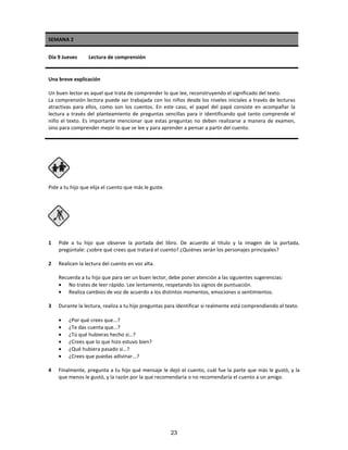 SEMANA 2
Día 9 Jueves Lectura de comprensión
Una breve explicación
Un buen lector es aquel que trata de comprender lo que lee, reconstruyendo el significado del texto.
La comprensión lectora puede ser trabajada con los niños desde los niveles iniciales a través de lecturas
atractivas para ellos, como son los cuentos. En este caso, el papel del papá consiste en acompañar la
lectura a través del planteamiento de preguntas sencillas para ir identificando qué tanto comprende el
niño el texto. Es importante mencionar que estas preguntas no deben realizarse a manera de examen,
sino para comprender mejor lo que se lee y para aprender a pensar a partir del cuento.
Pide a tu hijo que elija el cuento que más le guste.
1 Pide a tu hijo que observe la portada del libro. De acuerdo al título y la imagen de la portada,
pregúntale: ¿sobre qué crees que tratará el cuento? ¿Quiénes serán los personajes principales?
2 Realicen la lectura del cuento en voz alta.
Recuerda a tu hijo que para ser un buen lector, debe poner atención a las siguientes sugerencias:
• No trates de leer rápido. Lee lentamente, respetando los signos de puntuación.
• Realiza cambios de voz de acuerdo a los distintos momentos, emociones o sentimientos.
3 Durante la lectura, realiza a tu hijo preguntas para identificar si realmente está comprendiendo el texto.
• ¿Por qué crees que...?
• ¿Te das cuenta que…?
• ¿Tú qué hubieras hecho si…?
• ¿Crees que lo que hizo estuvo bien?
• ¿Qué hubiera pasado si…?
• ¿Crees que puedas adivinar...?
4 Finalmente, pregunta a tu hijo qué mensaje le dejó el cuento, cuál fue la parte que más le gustó, y la
que menos le gustó, y la razón por la que recomendaría o no recomendaría el cuento a un amigo.
23
 