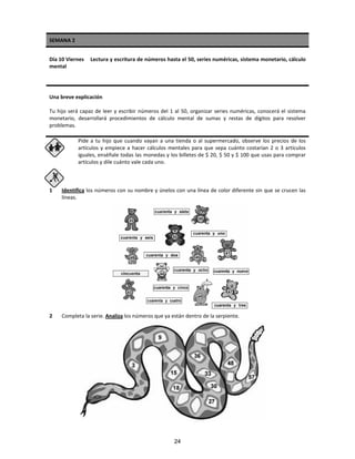 SEMANA 2
Día 10 Viernes Lectura y escritura de números hasta el 50, series numéricas, sistema monetario, cálculo
mental
Una breve explicación
Tu hijo será capaz de leer y escribir números del 1 al 50, organizar series numéricas, conocerá el sistema
monetario, desarrollará procedimientos de cálculo mental de sumas y restas de dígitos para resolver
problemas.
Pide a tu hijo que cuando vayan a una tienda o al supermercado, observe los precios de los
artículos y empiece a hacer cálculos mentales para que sepa cuánto costarían 2 o 3 artículos
iguales, enséñale todas las monedas y los billetes de $ 20, $ 50 y $ 100 que usas para comprar
artículos y dile cuánto vale cada uno.
1 Identifica los números con su nombre y únelos con una línea de color diferente sin que se crucen las
líneas.
2 Completa la serie. Analiza los números que ya están dentro de la serpiente.
24
 
