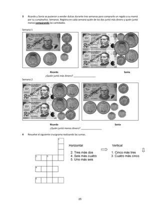 3 Ricardo y Sonia se pusieron a vender dulces durante tres semanas para comprarle un regalo a su mamá
por su cumpleaños. Semanas. Registra en cada semana quién de los dos juntó más dinero y quién juntó
menos comparando las cantidades.
Semana 1
Ricardo Sonia
¿Quién juntó más dinero? _________________
Semana 2
Ricardo Sonia
¿Quién juntó menos dinero? ________________
4 Resuelve el siguiente crucigrama realizando las sumas.
25
 