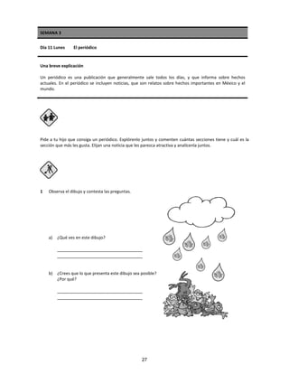 SEMANA 3
Día 11 Lunes El periódico
Una breve explicación
Un periódico es una publicación que generalmente sale todos los días, y que informa sobre hechos
actuales. En el periódico se incluyen noticias, que son relatos sobre hechos importantes en México y el
mundo.
Pide a tu hijo que consiga un periódico. Explórenlo juntos y comenten cuántas secciones tiene y cuál es la
sección que más les gusta. Elijan una noticia que les parezca atractiva y analícenla juntos.
1 Observa el dibujo y contesta las preguntas.
a) ¿Qué ves en este dibujo?
_________________________________
_________________________________
b) ¿Crees que lo que presenta este dibujo sea posible?
¿Por qué?
_________________________________
_________________________________
27
 