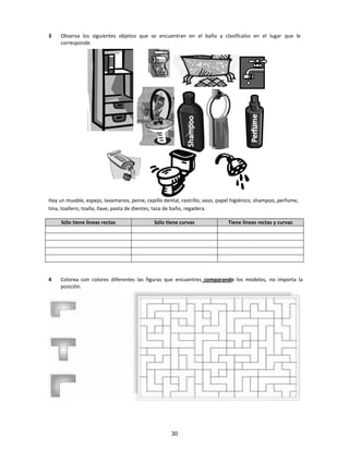 3 Observa los siguientes objetos que se encuentran en el baño y clasifícalos en el lugar que le
corresponde.
Hay un mueble, espejo, lavamanos, peine, cepillo dental, rastrillo, vaso, papel higiénico, shampoo, perfume,
tina, toallero, toalla, llave, pasta de dientes, taza de baño, regadera.
Sólo tiene líneas rectas Sólo tiene curvas Tiene líneas rectas y curvas
4 Colorea con colores diferentes las figuras que encuentres comparando los modelos, no importa la
posición.
30
 
