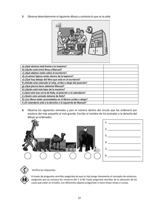 5 Observa detenidamente el siguiente dibujo y contesta lo que se te pide.
a) ¿Qué alumna está frente a la maestra?
b) ¿Quién está entre Rosy y Manuel?
c) ¿Qué objetos están sobre el escritorio?
d) ¿Cuántos lápices están dentro de la lapicera?
e) ¿Qué hay debajo del libro que está en el escritorio?
f) ¿Dónde está colocado el reloj, arriba o abajo del pizarrón?
g) ¿Qué pierna tiene adelante Manuel?
h) ¿Quién está más lejos de la maestra?
i) ¿Qué está mas cerca de Rafa, el pizarrón o el calendario?
j) ¿Quién está sentado delante de Rafa?
k) ¿Los libros están acomodados en el librero arriba o abajo?
l) ¿El calendario está a la derecha o la izquierda de Manuel?
6 Observa los siguientes animales y pon el número dentro del círculo que los ordenaría por
estatura del más pequeño al más grande. Escribe el nombre de los animales a la derecha del
dibujo ya ordenados.
Verifica las respuestas.
A través de preguntas sencillas asegúrate de que tu hijo tenga claramente el concepto de estaturas,
asegúrate que ya conozca los números del 1 al 60, hazle preguntas sencillas de la ubicación de las
cosas que están en el baño, con diferentes objetos pregúntale si tiene líneas rectas o curvas.
1. _______________________
2. _______________________
3. _______________________
4. _______________________
5. _______________________
6. _______________________
31
 