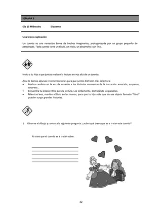 SEMANA 3
Día 13 Miércoles El cuento
Una breve explicación
Un cuento es una narración breve de hechos imaginarios, protagonizada por un grupo pequeño de
personajes. Todo cuento tiene un título, un inicio, un desarrollo y un final.
Invita a tu hijo a que juntos realicen la lectura en voz alta de un cuento.
Aquí te damos algunas recomendaciones para que juntos disfruten más la lectura:
• Realiza cambios en la voz de acuerdo a los distintos momentos de la narración: emoción, suspenso,
sorpresa…
• Encuentra tu propio ritmo para la lectura. Lee lentamente, disfrutando las palabras.
• Mientras lees, mantén el libro en las manos, para que tu hijo note que de ese objeto llamado “libro”
pueden surgir grandes historias.
1 Observa el dibujo y contesta la siguiente pregunta: ¿sobre qué crees que va a tratar este cuento?
Yo creo que el cuento va a tratar sobre:
________________________________
________________________________
________________________________
________________________________
________________________________
32
 