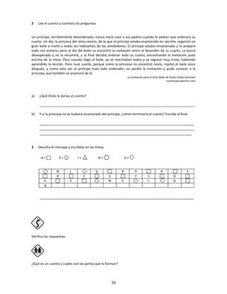 2 Lee el cuento y contesta las preguntas.
Un príncipe, terriblemente desordenado, nunca hacía caso a sus padres cuando le pedían que ordenara su
cuarto. Un día, la princesa del reino vecino, de la que el príncipe estaba enamorado en secreto, organizó un
gran baile e invitó a todos los habitantes de los alrededores. El príncipe estaba emocionado y lo preparó
todo con esmero, pero el día del baile no encontró la invitación entre el desorden de su cuarto. La buscó
desesperado y no la encontró, y al final decidió ordenar todo su cuarto, encontrando la invitación justo
encima de la mesa. Para cuando llegó al baile, ya se marchaban todos y se regresó muy triste, habiendo
aprendido la lección. Pero tuvo suerte, porque como la princesa no encontró novio, repitió el baile poco
después, y como esta vez el príncipe tuvo todo ordenado, no perdió la invitación y pudo conocer a la
princesa, que también se enamoró de él.
La invitación para el Gran Baile de Pedro Pablo Sacristán
cuentosparadormir.com
a) ¿Qué título le darías al cuento?
____________________________________________________________________________________
b) Y si la princesa no se hubiera enamorado del príncipe, ¿cómo terminaría el cuento? Escribe el final.
____________________________________________________________________________
____________________________________________________________________________
___________________________________________________________________________
3 Descifra el mensaje y escríbelo en las líneas.
____________________________________________________________________________
Verifica las respuestas.
Paso 4
¿Qué es un cuento y cuáles son las partes que lo forman?
33
 