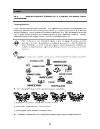 SEMANA 3
Día 14 Jueves Lectura y escritura de números hasta el 70, relaciones entre números, repartos,
relaciones aditivas
Una breve explicación
Tu hijo será capaz de leer y escribir números del 1 al 70, organizar series numéricas, resolver problemas que
impliquen la determinación entre números (entre, uno más qué, uno menos qué, la mitad de, el doble de,
más que, menos que), resolver problemas con números sumando dos cifras como la suma de un múltiplo de
10 y un dígito, resolver problemas que involucren grupos de igual cantidad de elementos y repartos,
establecer relaciones donde tenga que sumar o restar una cantidad para llegar a otra.
Pide a tu hijo que a cierta cantidad de juguetes le quite y le agregue 1 para que vea cómo
aumentan o disminuyen las cantidades, comenta con él qué pasaría si un día la das el doble de
dinero de domingo y el otro la mitad, que empiece a realizar sumas y restar cantidades con
múltiplos de 10, platícale que si organizara una fiesta y tiene cierto número de dulces cómo los
repartiría.
1 Identifica los números con su nombre y únelos con una línea de color diferente sin que se crucen las
líneas.
2 Para la fiesta de Mario, pusieron las siguientes cosas para los invitados:
a) ¿Cuántos refrescos pusieron por cada mesa y cuántos en total?
b) ¿Cuántas sillas hay en cada mesa y cuántas en total?
c) ¿Cuántos globos hay en cada mesa y cuántos en total?
3 Completa la siguiente tabla con los números que faltan y contesta lo que se pide a continuación.
34
 