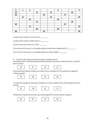 0 1 2 6 9
10 13 15 18
20 24 27
31 35 39
42 46
53 58
60 67
72 79
83 86
90 94 99
a) ¿Qué número resulta si al 25 le sumo 1? __________
b) ¿Qué número resulta si al 80 le quitas 1? __________
c) ¿Qué número está entre el 57 y el 59? __________
d) Si al número 45 le sumas 1, ¿el resultado queda una casilla antes o después del 45? __________
e) Si al número 70 le quitas 1, ¿el resultado queda en el mismo renglón? __________
4 De diez en diez. Colorea la casilla que tenga el resultado correcto.
a) A Paquito le dan $ 15 de domingo, pero como se portó bien esta semana le dieron $ 10 más. ¿Cuánto le
dieron en total?
b) Fernanda tenía $ 48 para comprar una muñeca, pero se le perdieron $ 10 cuando iba a la juguetería.
¿Cuánto le quedó?
c) Juanita tiene 56 ligas de colores para el cabello, y su mamá le regaló 10 más. ¿Cuántas ligas tiene ahora
Juanita?
d) Pepe tenía 73 tarjetas de las luchas, pero perdió jugando 10. ¿Cuántas tarjetas le quedan?
26 35 16 25
58 38 47 28
23 66 22 32
63 83 72 64
35
 
