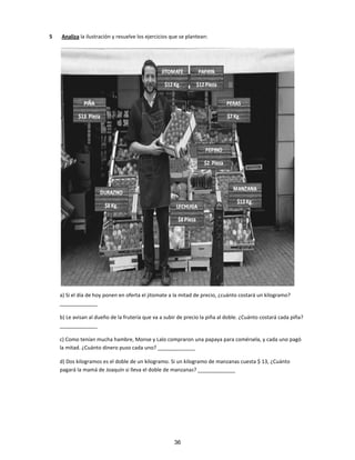 5 Analiza la ilustración y resuelve los ejercicios que se plantean:
a) Si el día de hoy ponen en oferta el jitomate a la mitad de precio, ¿cuánto costará un kilogramo?
_____________
b) Le avisan al dueño de la frutería que va a subir de precio la piña al doble. ¿Cuánto costará cada piña?
_____________
c) Como tenían mucha hambre, Monse y Lalo compraron una papaya para comérsela, y cada uno pagó
la mitad. ¿Cuánto dinero puso cada uno? _____________
d) Dos kilogramos es el doble de un kilogramo. Si un kilogramo de manzanas cuesta $ 13, ¿Cuánto
pagará la mamá de Joaquín si lleva el doble de manzanas? _____________
36
 