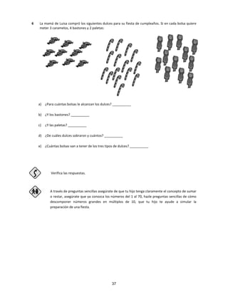 6 La mamá de Luisa compró los siguientes dulces para su fiesta de cumpleaños. Si en cada bolsa quiere
meter 3 caramelos, 4 bastones y 2 paletas:
a) ¿Para cuántas bolsas le alcanzan los dulces? __________
b) ¿Y los bastones? __________
c) ¿Y las paletas? __________
d) ¿De cuáles dulces sobraron y cuántos? __________
e) ¿Cuántas bolsas van a tener de los tres tipos de dulces? __________
Verifica las respuestas.
A través de preguntas sencillas asegúrate de que tu hijo tenga claramente el concepto de sumar
o restar, asegúrate que ya conozca los números del 1 al 70, hazle preguntas sencillas de cómo
descomponer números grandes en múltiplos de 10, que tu hijo te ayude a simular la
preparación de una fiesta.
37
 