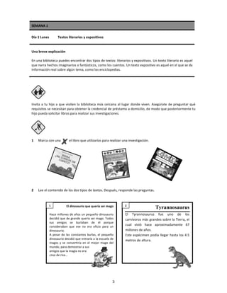 SEMANA 1
Día 1 Lunes Textos literarios y expositivos
Una breve explicación
En una biblioteca puedes encontrar dos tipos de textos: literarios y expositivos. Un texto literario es aquel
que narra hechos imaginarios o fantásticos, como los cuentos. Un texto expositivo es aquel en el que se da
información real sobre algún tema, como las enciclopedias.
Invita a tu hijo a que visiten la biblioteca más cercana al lugar donde viven. Asegúrate de preguntar qué
requisitos se necesitan para obtener la credencial de préstamo a domicilio, de modo que posteriormente tu
hijo pueda solicitar libros para realizar sus investigaciones.
1 Marca con una el libro que utilizarías para realizar una investigación.
2 Lee el contenido de los dos tipos de textos. Después, responde las preguntas.
El dinosaurio que quería ser mago
Hace millones de años un pequeño dinosaurio
decidió que de grande quería ser mago. Todos
sus amigos se burlaban de él porque
consideraban que ese no era oficio para un
dinosaurio.
A pesar de las constantes burlas, el pequeño
dinosaurio decidió que entraría a la escuela de
magos y se convertiría en el mejor mago del
mundo, para demostrar a sus
amigos que la magia no era
cosa de risa…
Tyrannosaurus
El Tyrannosaurus fue uno de los
carnívoros más grandes sobre la Tierra, el
cual vivió hace aproximadamente 67
millones de años.
Este espécimen podía llegar hasta los 4.5
metros de altura.
1 2
3
 