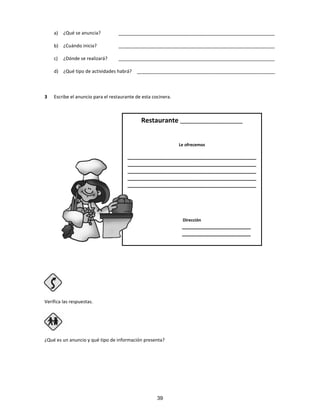 a) ¿Qué se anuncia? ____________________________________________________________
b) ¿Cuándo inicia? ____________________________________________________________
c) ¿Dónde se realizará? ____________________________________________________________
d) ¿Qué tipo de actividades habrá? _____________________________________________________
3 Escribe el anuncio para el restaurante de esta cocinera.
Verifica las respuestas.
Paso 4
¿Qué es un anuncio y qué tipo de información presenta?
Restaurante ________________________
Le ofrecemos
_____________________________________________
_____________________________________________
_____________________________________________
_____________________________________________
_____________________________________________
Dirección
________________________
________________________
39
 