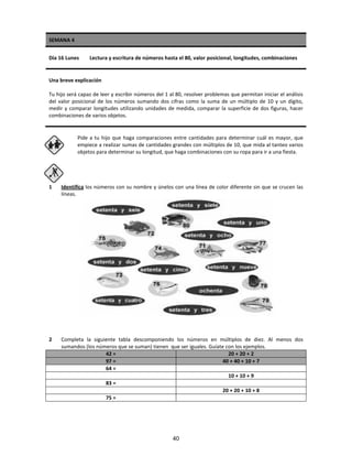 SEMANA 4
Día 16 Lunes Lectura y escritura de números hasta el 80, valor posicional, longitudes, combinaciones
Una breve explicación
Tu hijo será capaz de leer y escribir números del 1 al 80, resolver problemas que permitan iniciar el análisis
del valor posicional de los números sumando dos cifras como la suma de un múltiplo de 10 y un dígito,
medir y comparar longitudes utilizando unidades de medida, comparar la superficie de dos figuras, hacer
combinaciones de varios objetos.
Pide a tu hijo que haga comparaciones entre cantidades para determinar cuál es mayor, que
empiece a realizar sumas de cantidades grandes con múltiplos de 10, que mida al tanteo varios
objetos para determinar su longitud, que haga combinaciones con su ropa para ir a una fiesta.
1 Identifica los números con su nombre y únelos con una línea de color diferente sin que se crucen las
líneas.
2 Completa la siguiente tabla descomponiendo los números en múltiplos de diez. Al menos dos
sumandos (los números que se suman) tienen que ser iguales. Guíate con los ejemplos.
42 = 20 + 20 + 2
97 = 40 + 40 + 10 + 7
64 =
10 + 10 + 9
83 =
20 + 20 + 10 + 8
75 =
40
 