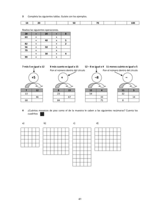 3 Completa las siguientes tablas. Guíate con los ejemplos.
10 20 50 70 100
Realiza las siguientes operaciones.
28 = 20 + 8
63 = +
= 40 + 5
82 = + 2
56 = 50 +
79 = +
= 30 + 4
99 = +
7 más 5 es igual a 12 8 más cuanto es igual a 15 12 – 8 es igual a 4 11 menos cuánto es igual a 5
Pon el número dentro del círculo Pon el número dentro del círculo
7 12 8 15 12 4 11 5
13 23 54
46 67 33
68 84 75
4 ¿Cuántos mosaicos de piso como el de la muestra le caben a las siguientes recámaras? Cuenta los
cuadritos
a) b) c) d)
+5 + –8 –
41
32
14
8
 
