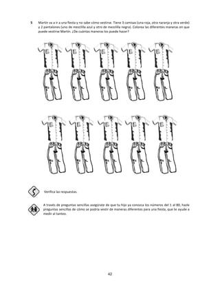 5 Martín va a ir a una fiesta y no sabe cómo vestirse. Tiene 3 camisas (una roja, otra naranja y otra verde)
y 2 pantalones (uno de mezclilla azul y otro de mezclilla negra). Colorea las diferentes maneras en que
puede vestirse Martín. ¿De cuántas maneras los puede hacer?
Verifica las respuestas.
A través de preguntas sencillas asegúrate de que tu hijo ya conozca los números del 1 al 80, hazle
preguntas sencillas de cómo se podría vestir de maneras diferentes para una fiesta, que te ayude a
medir al tanteo.
42
 
