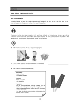 SEMANA 4
Día 17 Martes Siguiendo instrucciones
Una breve explicación
Un instructivo es un texto en el que se explica cómo se prepara, se hace, se usa o se arma algo. En un
instructivo aparecen los pasos a realizar y los materiales a utilizar.
Platica con tu hijo sobre alguna ocasión en la que hayas utilizado un instructivo, ya sea para aprender a
utilizar o armar un aparato, para saber cómo jugar un juego de mesa, para preparar un postre u otro
alimento, etc. Haz énfasis en las ventajas de utilizar los instructivos.
1 Observa los siguientes dibujos y responde la pregunta.
a) ¿Qué puedes preparar con estos alimentos y materiales? _______________________________
2 Lee la receta y contesta las preguntas.
Ingredientes:
2 tazas de fresas
6 cucharadas de yogur
Licuadora
Moldes para paleta
Palos para paleta
Preparación:
Licúe las fresas y mezcle el jugo con el yogur. Vacíe la
mezcla en los moldes para paleta y meta al congelador.
Cuando empiece a endurecer, clave el palo en el los moldes
y termine de congelar.
Para sacar las paletas de los moldes, introdúzcalas unos
segundos en agua caliente.
43
 