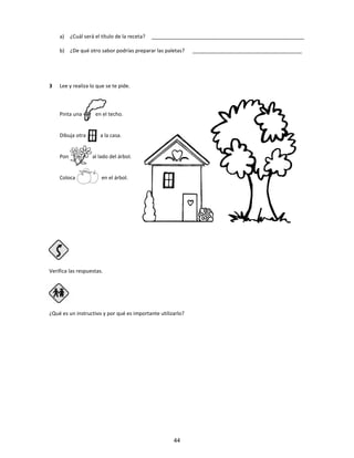 a) ¿Cuál será el título de la receta? _____________________________________________________
b) ¿De qué otro sabor podrías preparar las paletas? ______________________________________
3 Lee y realiza lo que se te pide.
Pinta una en el techo.
Dibuja otra a la casa.
Pon al lado del árbol.
Coloca en el árbol.
Verifica las respuestas.
Paso 4
¿Qué es un instructivo y por qué es importante utilizarlo?
44
 